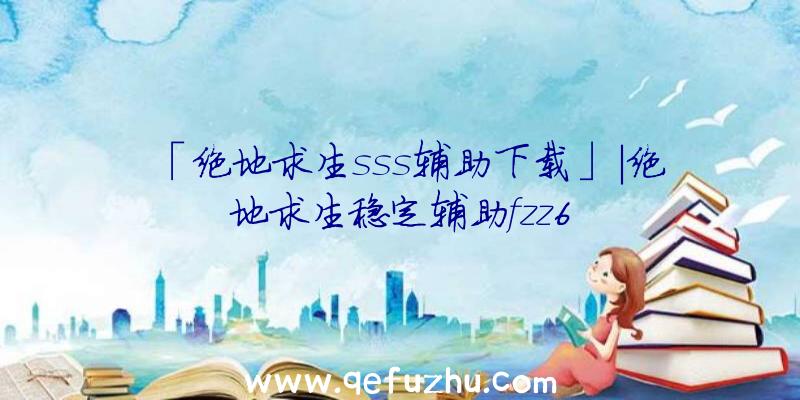 「绝地求生sss辅助下载」|绝地求生稳定辅助fzz6